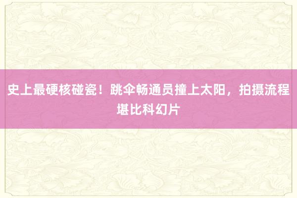 史上最硬核碰瓷!跳伞畅通员撞上太阳,拍摄流程堪比科幻片